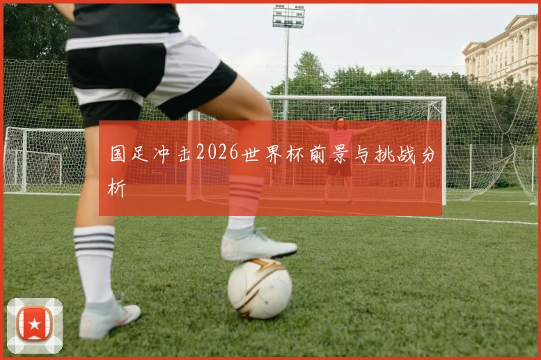 国足冲击2026世界杯前景与挑战分析
