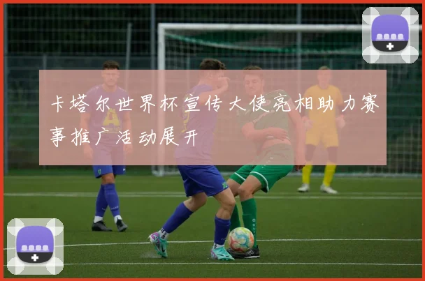 卡塔尔世界杯宣传大使亮相助力赛事推广活动展开
