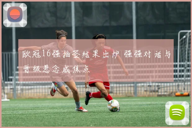 欧冠16强抽签结果出炉 强强对话与晋级悬念成焦点