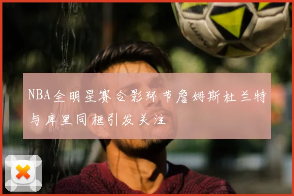 NBA全明星赛合影环节詹姆斯杜兰特与库里同框引发关注