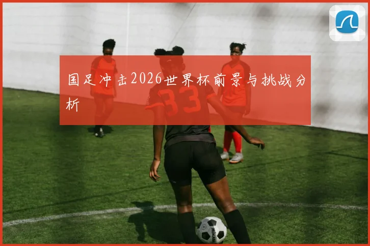 国足冲击2026世界杯前景与挑战分析