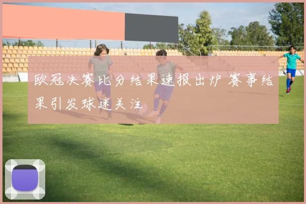 欧冠决赛比分结果速报出炉 赛事结果引发球迷关注