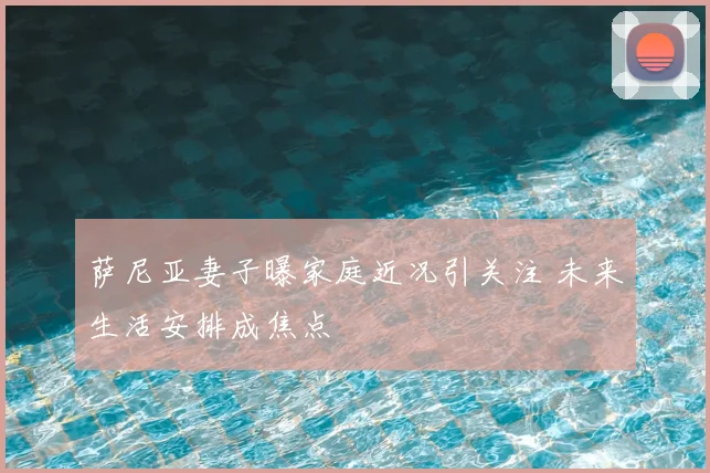 萨尼亚妻子曝家庭近况引关注 未来生活安排成焦点