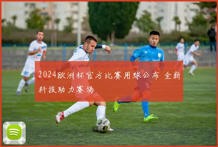 2024欧洲杯官方比赛用球公布 全新科技助力赛场