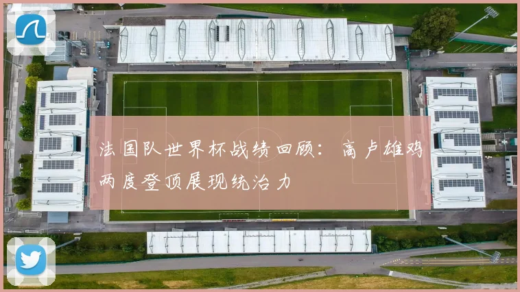 法国队世界杯战绩回顾：高卢雄鸡两度登顶展现统治力
