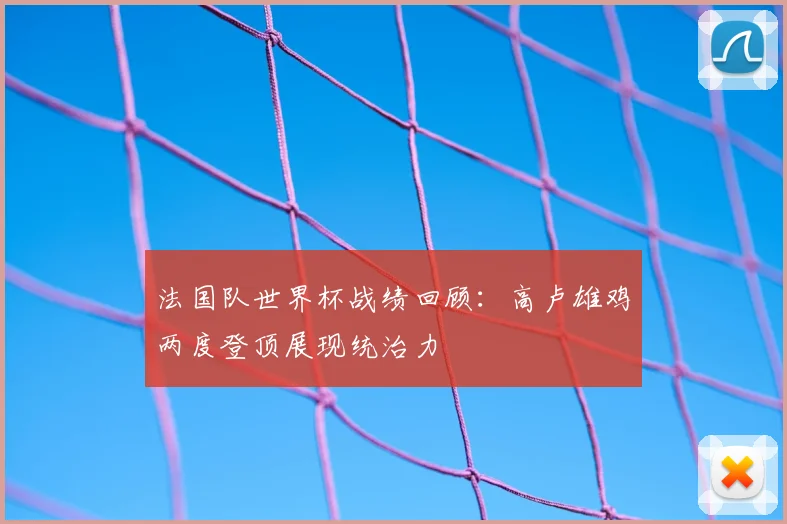 法国队世界杯战绩回顾：高卢雄鸡两度登顶展现统治力