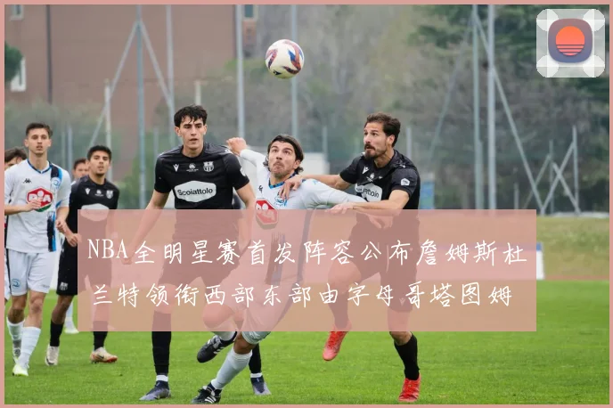 NBA全明星赛首发阵容公布詹姆斯杜兰特领衔西部东部由字母哥塔图姆带队