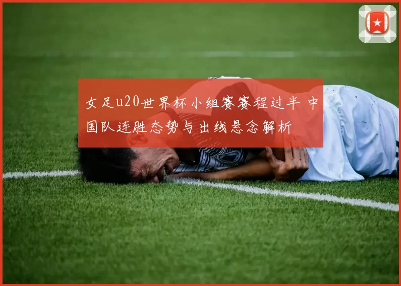 女足u20世界杯小组赛赛程过半 中国队连胜态势与出线悬念解析