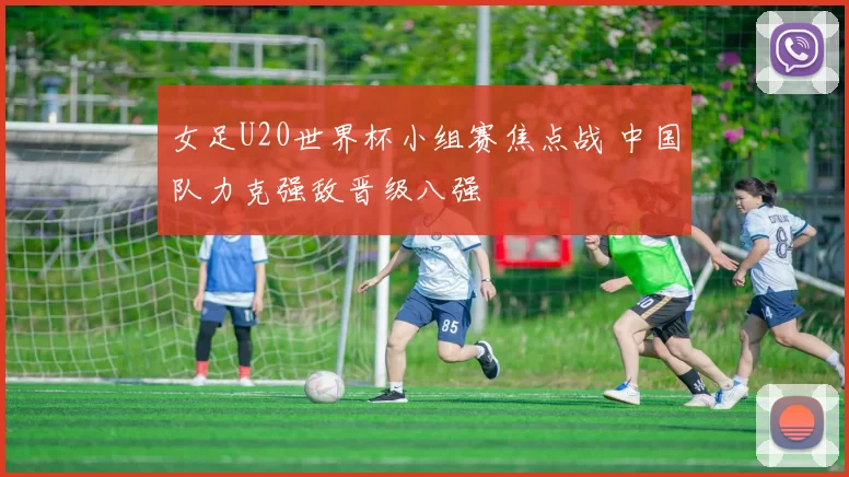 女足U20世界杯小组赛焦点战 中国队力克强敌晋级八强