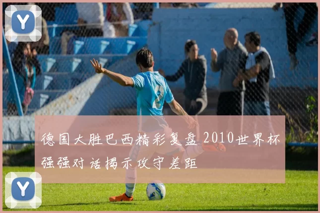 德国大胜巴西精彩复盘 2010世界杯强强对话揭示攻守差距