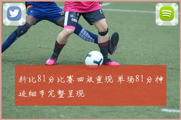 科比81分比赛回放重现 单场81分神迹细节完整呈现