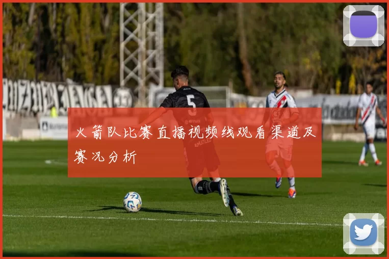 火箭队比赛直播视频线观看渠道及赛况分析