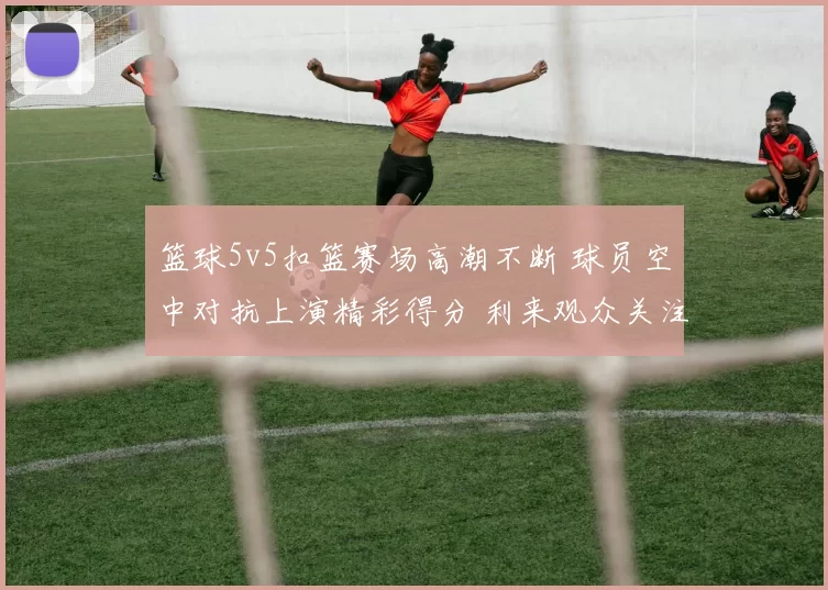 篮球5v5扣篮赛场高潮不断 球员空中对抗上演精彩得分 利来观众关注