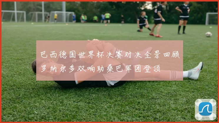 巴西德国世界杯决赛对决全景回顾罗纳尔多双响助桑巴军团登顶