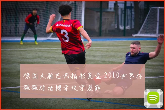 德国大胜巴西精彩复盘 2010世界杯强强对话揭示攻守差距