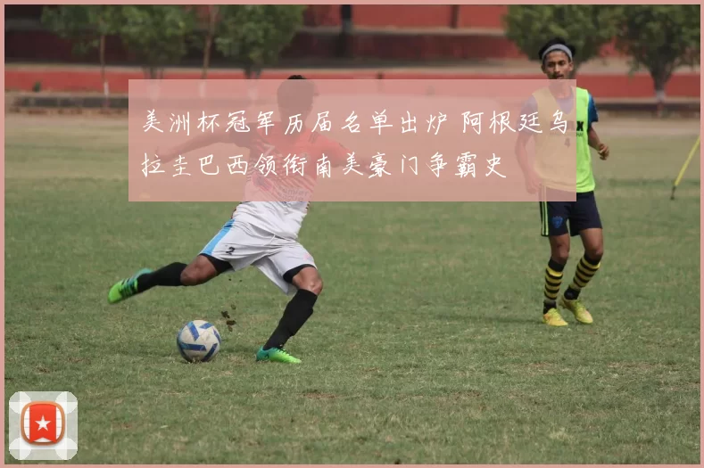 美洲杯冠军历届名单出炉 阿根廷乌拉圭巴西领衔南美豪门争霸史