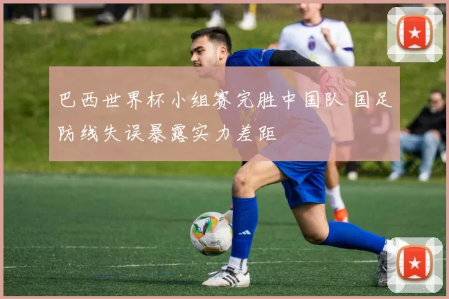 巴西世界杯小组赛完胜中国队 国足防线失误暴露实力差距