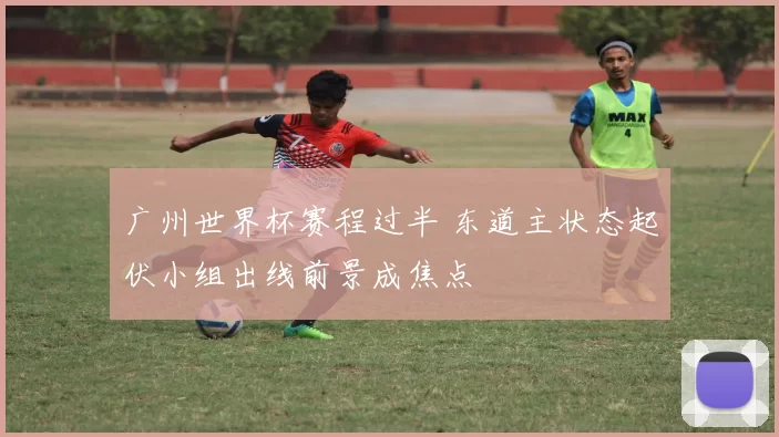 广州世界杯赛程过半 东道主状态起伏小组出线前景成焦点
