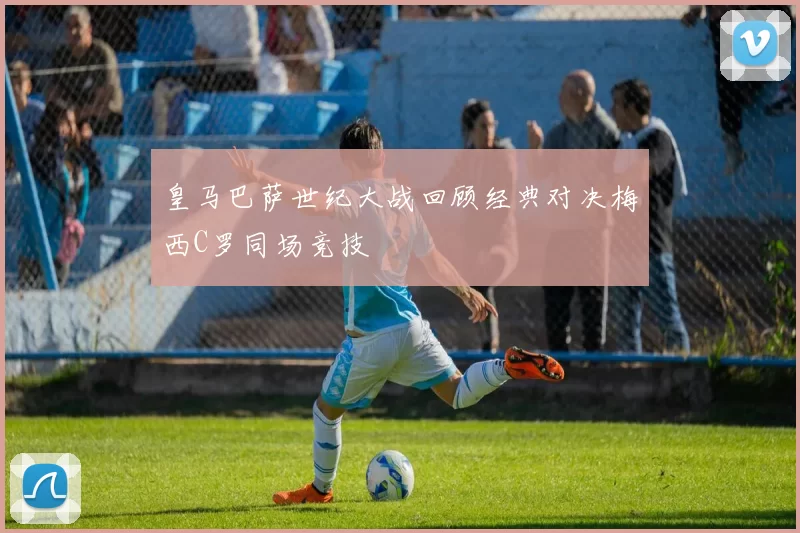 皇马巴萨世纪大战回顾经典对决梅西C罗同场竞技