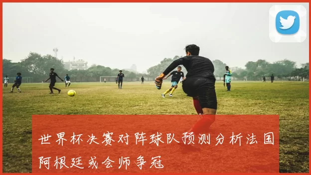 世界杯决赛对阵球队预测分析法国阿根廷或会师争冠