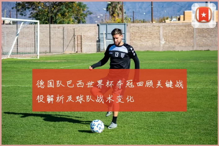 德国队巴西世界杯夺冠回顾关键战役解析及球队战术变化