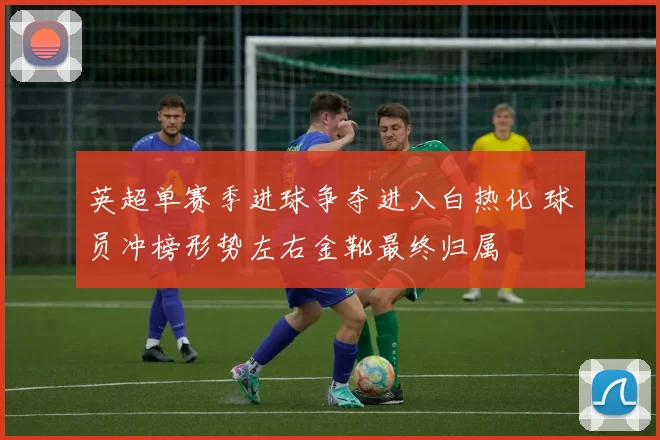 英超单赛季进球争夺进入白热化 球员冲榜形势左右金靴最终归属