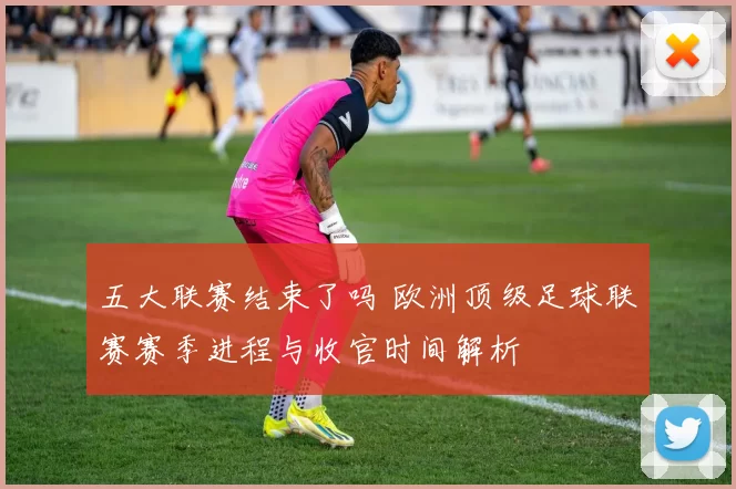 五大联赛结束了吗 欧洲顶级足球联赛赛季进程与收官时间解析