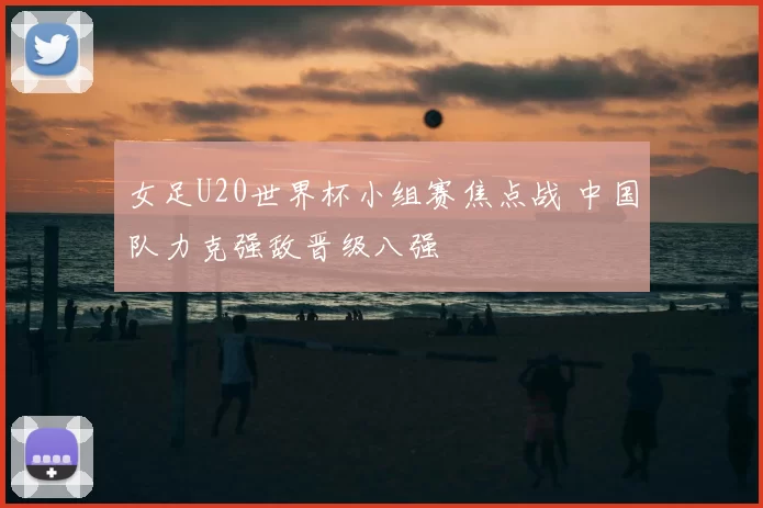 女足U20世界杯小组赛焦点战 中国队力克强敌晋级八强