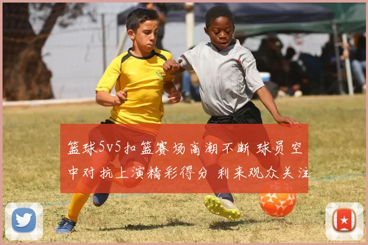 篮球5v5扣篮赛场高潮不断 球员空中对抗上演精彩得分 利来观众关注