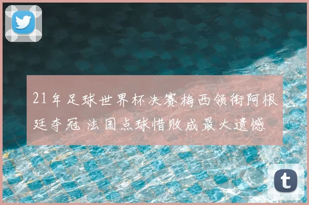 21年足球世界杯决赛梅西领衔阿根廷夺冠 法国点球惜败成最大遗憾