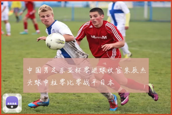 中国男足东亚杯零进球收官朱辰杰头球中柱零比零战平日本