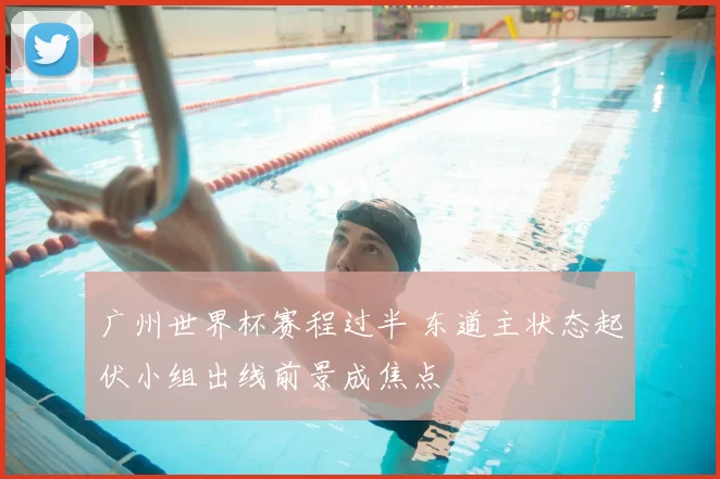 广州世界杯赛程过半 东道主状态起伏小组出线前景成焦点