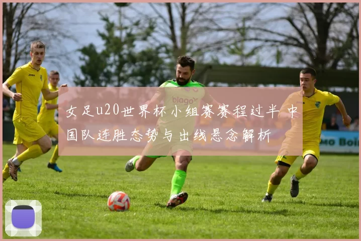 女足u20世界杯小组赛赛程过半 中国队连胜态势与出线悬念解析