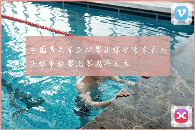 中国男足东亚杯零进球收官朱辰杰头球中柱零比零战平日本