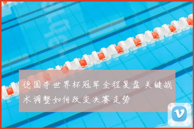 德国夺世界杯冠军全程复盘 关键战术调整如何改变决赛走势