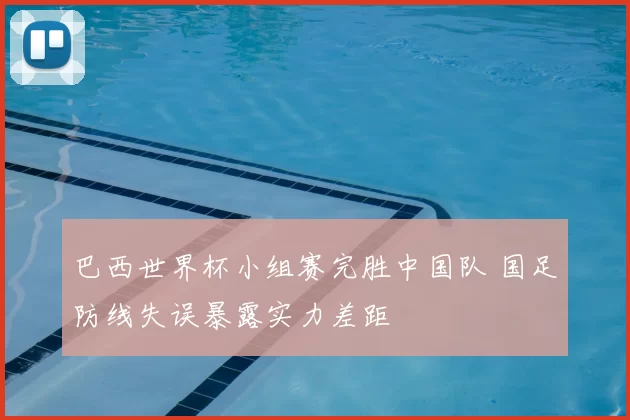 巴西世界杯小组赛完胜中国队 国足防线失误暴露实力差距