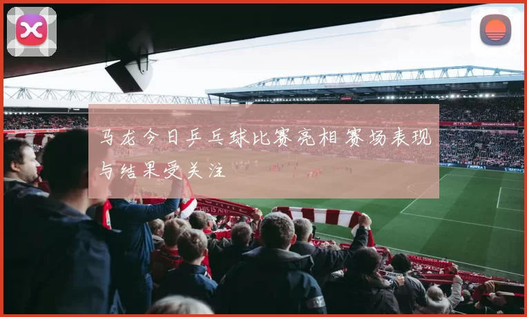 马龙今日乒乓球比赛亮相 赛场表现与结果受关注